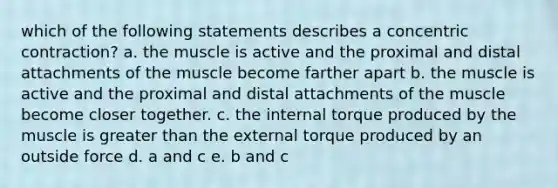 which of the following statements describes a concentric contraction? a. the muscle is active and the proximal and distal attachments of the muscle become farther apart b. the muscle is active and the proximal and distal attachments of the muscle become closer together. c. the internal torque produced by the muscle is greater than the external torque produced by an outside force d. a and c e. b and c