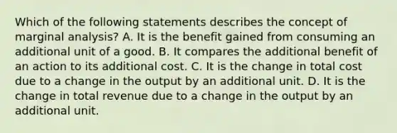 Which of the following statements describes the concept of marginal​ analysis? A. It is the benefit gained from consuming an additional unit of a good. B. It compares the additional benefit of an action to its additional cost. C. It is the change in total cost due to a change in the output by an additional unit. D. It is the change in total revenue due to a change in the output by an additional unit.