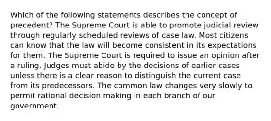 Which of the following statements describes the concept of precedent? The Supreme Court is able to promote judicial review through regularly scheduled reviews of case law. Most citizens can know that the law will become consistent in its expectations for them. The Supreme Court is required to issue an opinion after a ruling. Judges must abide by the decisions of earlier cases unless there is a clear reason to distinguish the current case from its predecessors. The common law changes very slowly to permit rational decision making in each branch of our government.