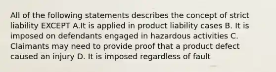 All of the following statements describes the concept of strict liability EXCEPT A.It is applied in product liability cases B. It is imposed on defendants engaged in hazardous activities C. Claimants may need to provide proof that a product defect caused an injury D. It is imposed regardless of fault