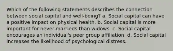 Which of the following statements describes the connection between social capital and well-being? a. Social capital can have a positive impact on physical health. b. Social capital is more important for never-marrieds than widows. c. Social capital encourages an individual's peer group affiliation. d. Social capital increases the likelihood of psychological distress.