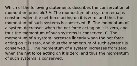 Which of the following statements describes the conservation of momentum principle? A. The momentum of a system remains constant when the net force acting on it is zero, and thus the momentum of such systems is conserved. B. The momentum of a system decreases when the net force acting on it is zero, and thus the momentum of such systems is conserved. C. The momentum of a system increases linearly when the net force acting on it is zero, and thus the momentum of such systems is conserved. D. The momentum of a system increases from zero when the net force acting on it is zero, and thus the momentum of such systems is conserved.