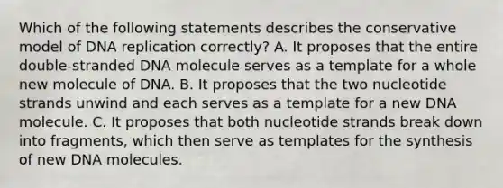 Which of the following statements describes the conservative model of DNA replication correctly? A. It proposes that the entire double-stranded DNA molecule serves as a template for a whole new molecule of DNA. B. It proposes that the two nucleotide strands unwind and each serves as a template for a new DNA molecule. C. It proposes that both nucleotide strands break down into fragments, which then serve as templates for the synthesis of new DNA molecules.