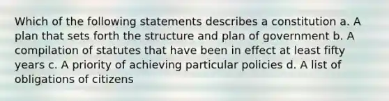 Which of the following statements describes a constitution a. A plan that sets forth the structure and plan of government b. A compilation of statutes that have been in effect at least fifty years c. A priority of achieving particular policies d. A list of obligations of citizens