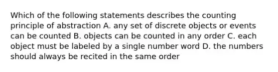 Which of the following statements describes the counting principle of abstraction A. any set of discrete objects or events can be counted B. objects can be counted in any order C. each object must be labeled by a single number word D. the numbers should always be recited in the same order