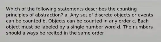 Which of the following statements describes the counting principles of abstraction? a. Any set of discrete objects or events can be counted b. Objects can be counted in any order c. Each object must be labeled by a single number word d. The numbers should always be recited in the same order