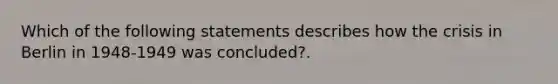 Which of the following statements describes how the crisis in Berlin in 1948-1949 was concluded?.