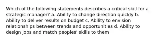 Which of the following statements describes a critical skill for a strategic manager? a. Ability to change direction quickly b. Ability to deliver results on budget c. Ability to envision relationships between trends and opportunities d. Ability to design jobs and match peoples' skills to them