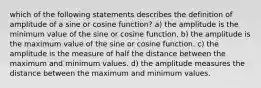 which of the following statements describes the definition of amplitude of a sine or cosine function? a) the amplitude is the minimum value of the sine or cosine function. b) the amplitude is the maximum value of the sine or cosine function. c) the amplitude is the measure of half the distance between the maximum and minimum values. d) the amplitude measures the distance between the maximum and minimum values.