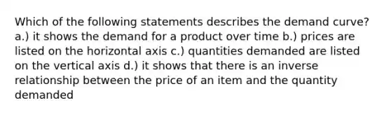 Which of the following statements describes the demand curve? a.) it shows the demand for a product over time b.) prices are listed on the horizontal axis c.) quantities demanded are listed on the vertical axis d.) it shows that there is an <a href='https://www.questionai.com/knowledge/kc6KNK1VxL-inverse-relation' class='anchor-knowledge'>inverse relation</a>ship between the price of an item and the quantity demanded