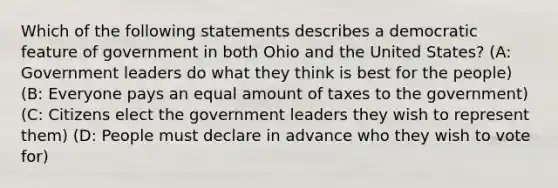 Which of the following statements describes a democratic feature of government in both Ohio and the United States? (A: Government leaders do what they think is best for the people) (B: Everyone pays an equal amount of taxes to the government) (C: Citizens elect the government leaders they wish to represent them) (D: People must declare in advance who they wish to vote for)