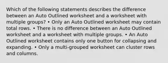 Which of the following statements describes the difference between an Auto Outlined worksheet and a worksheet with multiple groups? • Only an Auto Outlined worksheet may contain total rows. • There is no difference between an Auto Outlined worksheet and a worksheet with multiple groups. • An Auto Outlined worksheet contains only one button for collapsing and expanding. • Only a multi-grouped worksheet can cluster rows and columns.