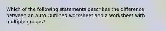 Which of the following statements describes the difference between an Auto Outlined worksheet and a worksheet with multiple groups?