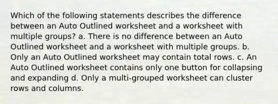 Which of the following statements describes the difference between an Auto Outlined worksheet and a worksheet with multiple groups? a. There is no difference between an Auto Outlined worksheet and a worksheet with multiple groups. b. Only an Auto Outlined worksheet may contain total rows. c. An Auto Outlined worksheet contains only one button for collapsing and expanding d. Only a multi-grouped worksheet can cluster rows and columns.