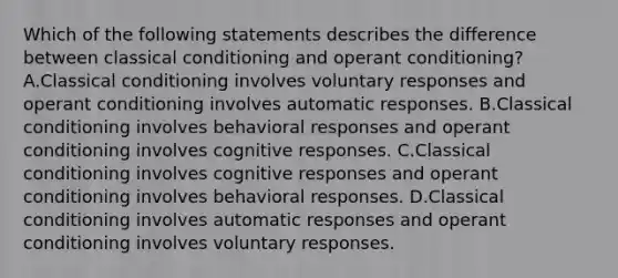 Which of the following statements describes the difference between classical conditioning and operant conditioning? A.Classical conditioning involves voluntary responses and operant conditioning involves automatic responses. B.Classical conditioning involves behavioral responses and operant conditioning involves cognitive responses. C.Classical conditioning involves cognitive responses and operant conditioning involves behavioral responses. D.Classical conditioning involves automatic responses and operant conditioning involves voluntary responses.