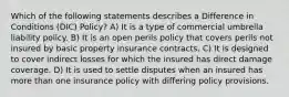 Which of the following statements describes a Difference in Conditions (DIC) Policy? A) It is a type of commercial umbrella liability policy. B) It is an open perils policy that covers perils not insured by basic property insurance contracts. C) It is designed to cover indirect losses for which the insured has direct damage coverage. D) It is used to settle disputes when an insured has more than one insurance policy with differing policy provisions.