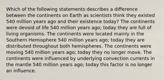 Which of the following statements describes a difference between the continents on Earth as scientists think they existed 540 million years ago and their existence today? The continents were devoid of life 540 million years ago; today they are full of living organisms. The continents were located mainly in the Southern Hemisphere 540 million years ago; today they are distributed throughout both hemispheres. The continents were moving 540 million years ago; today they no longer move. The continents were influenced by underlying convection currents in the mantle 540 million years ago; today this factor is no longer an influence.