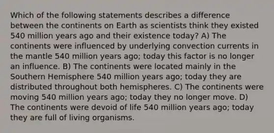 Which of the following statements describes a difference between the continents on Earth as scientists think they existed 540 million years ago and their existence today? A) The continents were influenced by underlying convection currents in the mantle 540 million years ago; today this factor is no longer an influence. B) The continents were located mainly in the Southern Hemisphere 540 million years ago; today they are distributed throughout both hemispheres. C) The continents were moving 540 million years ago; today they no longer move. D) The continents were devoid of life 540 million years ago; today they are full of living organisms.