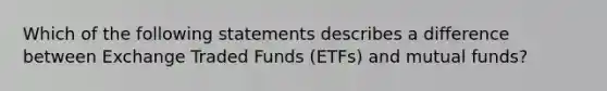 Which of the following statements describes a difference between Exchange Traded Funds (ETFs) and mutual funds?