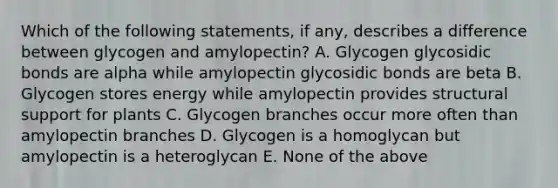 Which of the following statements, if any, describes a difference between glycogen and amylopectin? A. Glycogen glycosidic bonds are alpha while amylopectin glycosidic bonds are beta B. Glycogen stores energy while amylopectin provides structural support for plants C. Glycogen branches occur more often than amylopectin branches D. Glycogen is a homoglycan but amylopectin is a heteroglycan E. None of the above