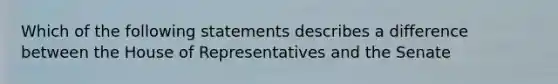 Which of the following statements describes a difference between the House of Representatives and the Senate