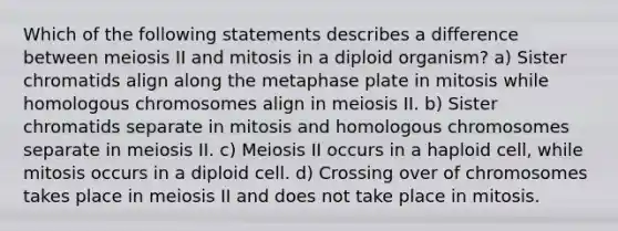 Which of the following statements describes a difference between meiosis II and mitosis in a diploid organism? a) Sister chromatids align along the metaphase plate in mitosis while homologous chromosomes align in meiosis II. b) Sister chromatids separate in mitosis and homologous chromosomes separate in meiosis II. c) Meiosis II occurs in a haploid cell, while mitosis occurs in a diploid cell. d) Crossing over of chromosomes takes place in meiosis II and does not take place in mitosis.