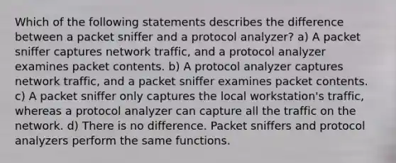 Which of the following statements describes the difference between a packet sniffer and a protocol analyzer? a) A packet sniffer captures network traffic, and a protocol analyzer examines packet contents. b) A protocol analyzer captures network traffic, and a packet sniffer examines packet contents. c) A packet sniffer only captures the local workstation's traffic, whereas a protocol analyzer can capture all the traffic on the network. d) There is no difference. Packet sniffers and protocol analyzers perform the same functions.