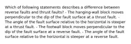 Which of following statements describes a difference between reverse faults and thrust faults? - The hanging-wall block moves perpendicular to the dip of the fault surface at a thrust fault. - The angle of the fault surface relative to the horizontal is steeper at a thrust fault. - The footwall block moves perpendicular to the dip of the fault surface at a reverse fault. - The angle of the fault surface relative to the horizontal is steeper at a reverse fault.