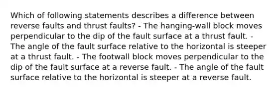 Which of following statements describes a difference between reverse faults and thrust faults? - The hanging-wall block moves perpendicular to the dip of the fault surface at a thrust fault. - The angle of the fault surface relative to the horizontal is steeper at a thrust fault. - The footwall block moves perpendicular to the dip of the fault surface at a reverse fault. - The angle of the fault surface relative to the horizontal is steeper at a reverse fault.