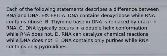 Each of the following statements describes a difference between RNA and DNA, EXCEPT: A. DNA contains deoxyribose while RNA contains ribose. B. Thymine base in DNA is replaced by uracil in RNA. C. DNA typically occurs in a double helix conformation while RNA does not. D. RNA can catalyze chemical reactions while DNA does not. E. DNA contains only purines while RNA contains only pyrimidines.