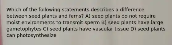 Which of the following statements describes a difference between seed plants and ferns? A) seed plants do not require moist environments to transmit sperm B) seed plants have large gametophytes C) seed plants have vascular tissue D) seed plants can photosynthesize