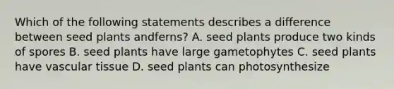 Which of the following statements describes a difference between seed plants andferns? A. seed plants produce two kinds of spores B. seed plants have large gametophytes C. seed plants have vascular tissue D. seed plants can photosynthesize