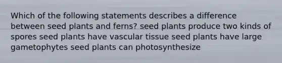 Which of the following statements describes a difference between seed plants and ferns? seed plants produce two kinds of spores seed plants have <a href='https://www.questionai.com/knowledge/k1HVFq17mo-vascular-tissue' class='anchor-knowledge'>vascular tissue</a> seed plants have large gametophytes seed plants can photosynthesize