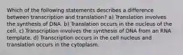 Which of the following statements describes a difference between transcription and translation? a) Translation involves the synthesis of DNA. b) Translation occurs in the nucleus of the cell. c) Transcription involves the synthesis of DNA from an RNA template. d) Transcription occurs in the cell nucleus and translation occurs in the cytoplasm.