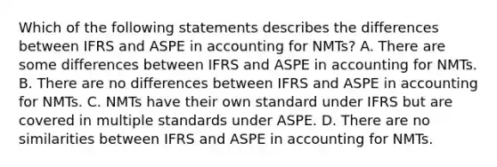 Which of the following statements describes the differences between IFRS and ASPE in accounting for NMTs? A. There are some differences between IFRS and ASPE in accounting for NMTs. B. There are no differences between IFRS and ASPE in accounting for NMTs. C. NMTs have their own standard under IFRS but are covered in multiple standards under ASPE. D. There are no similarities between IFRS and ASPE in accounting for NMTs.