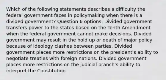 Which of the following statements describes a difficulty the federal government faces in policymaking when there is a divided government? Question 6 options: Divided government transfers power to the states based on the Tenth Amendment when the federal government cannot make decisions. Divided government may result in the hold up or death of major policy because of ideology clashes between parties. Divided government places more restrictions on the president's ability to negotiate treaties with foreign nations. Divided government places more restrictions on the judicial branch's ability to interpret the Constitution.