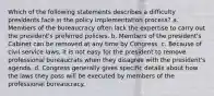 Which of the following statements describes a difficulty presidents face in the policy implementation process? a. Members of the bureaucracy often lack the expertise to carry out the president's preferred policies. b. Members of the president's Cabinet can be removed at any time by Congress. c. Because of civil service laws, it is not easy for the president to remove professional bureaucrats when they disagree with the president's agenda. d. Congress generally gives specific details about how the laws they pass will be executed by members of the professional bureaucracy.