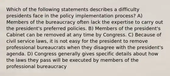 Which of the following statements describes a difficulty presidents face in the policy implementation process? A) Members of the bureaucracy often lack the expertise to carry out the president's preferred policies. B) Members of the president's Cabinet can be removed at any time by Congress. C) Because of civil service laws, it is not easy for the president to remove professional bureaucrats when they disagree with the president's agenda. D) Congress generally gives specific details about how the laws they pass will be executed by members of the professional bureaucracy