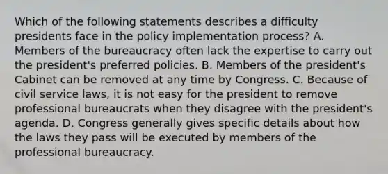 Which of the following statements describes a difficulty presidents face in the policy implementation process? A. Members of the bureaucracy often lack the expertise to carry out the president's preferred policies. B. Members of the president's Cabinet can be removed at any time by Congress. C. Because of civil service laws, it is not easy for the president to remove professional bureaucrats when they disagree with the president's agenda. D. Congress generally gives specific details about how the laws they pass will be executed by members of the professional bureaucracy.