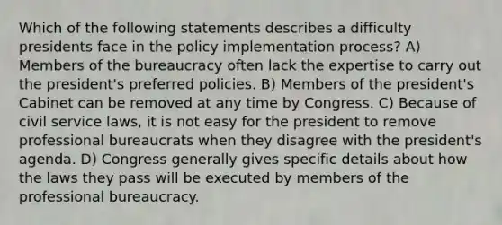 Which of the following statements describes a difficulty presidents face in the policy implementation process? A) Members of the bureaucracy often lack the expertise to carry out the president's preferred policies. B) Members of the president's Cabinet can be removed at any time by Congress. C) Because of civil service laws, it is not easy for the president to remove professional bureaucrats when they disagree with the president's agenda. D) Congress generally gives specific details about how the laws they pass will be executed by members of the professional bureaucracy.