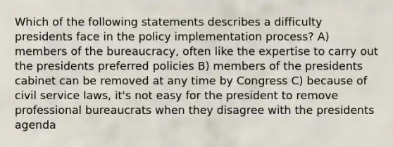 Which of the following statements describes a difficulty presidents face in the policy implementation process? A) members of the bureaucracy, often like the expertise to carry out the presidents preferred policies B) members of the presidents cabinet can be removed at any time by Congress C) because of civil service laws, it's not easy for the president to remove professional bureaucrats when they disagree with the presidents agenda