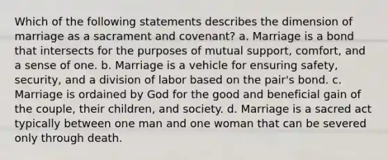 Which of the following statements describes the dimension of marriage as a sacrament and covenant? a. Marriage is a bond that intersects for the purposes of mutual support, comfort, and a sense of one. b. Marriage is a vehicle for ensuring safety, security, and a division of labor based on the pair's bond. c. Marriage is ordained by God for the good and beneficial gain of the couple, their children, and society. d. Marriage is a sacred act typically between one man and one woman that can be severed only through death.