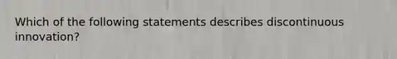 Which of the following statements describes discontinuous innovation?