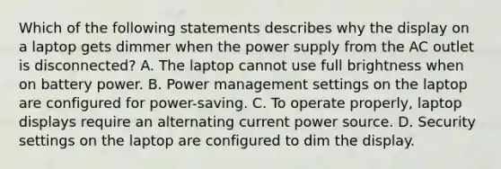 Which of the following statements describes why the display on a laptop gets dimmer when the power supply from the AC outlet is disconnected? A. The laptop cannot use full brightness when on battery power. B. Power management settings on the laptop are configured for power-saving. C. To operate properly, laptop displays require an alternating current power source. D. Security settings on the laptop are configured to dim the display.