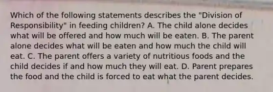 Which of the following statements describes the "Division of Responsibility" in feeding children? A. The child alone decides what will be offered and how much will be eaten. B. The parent alone decides what will be eaten and how much the child will eat. C. The parent offers a variety of nutritious foods and the child decides if and how much they will eat. D. Parent prepares the food and the child is forced to eat what the parent decides.