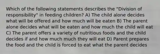 Which of the following statements describes the "Division of responsibility" in feeding children? A) The child alone decides what will be offered and how much will be eaten B) The parent alone decides what will be eaten and how much the child will eat C) The parent offers a variety of nutritious foods and the child decides if and how much much they will eat D) Parent prepares the food and the child is forced to eat what the parent decides