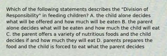 Which of the following statements describes the "Division of Responsibility" in feeding children? A. the child alone decides what will be offered and how much will be eaten B. the parent alone decides what will be eaten and how much the child will eat C. the parent offers a variety of nutritious foods and the child decides if and how much they will eat D. parents prepares the food and the child is forced to eat what the parent decides