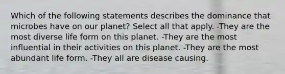 Which of the following statements describes the dominance that microbes have on our planet? Select all that apply. -They are the most diverse life form on this planet. -They are the most influential in their activities on this planet. -They are the most abundant life form. -They all are disease causing.