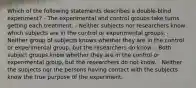 Which of the following statements describes a double-blind experiment? - The experimental and control groups take turns getting each treatment. - Neither subjects nor researchers know which subjects are in the control or experimental groups. - Neither group of subjects knows whether they are in the control or experimental group, but the researchers do know. - Both subject groups know whether they are in the control or experimental group, but the researchers do not know. - Neither the subjects nor the persons having contact with the subjects know the true purpose of the experiment.