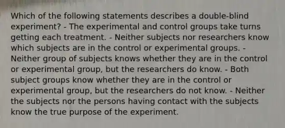 Which of the following statements describes a double-blind experiment? - The experimental and control groups take turns getting each treatment. - Neither subjects nor researchers know which subjects are in the control or experimental groups. - Neither group of subjects knows whether they are in the control or experimental group, but the researchers do know. - Both subject groups know whether they are in the control or experimental group, but the researchers do not know. - Neither the subjects nor the persons having contact with the subjects know the true purpose of the experiment.